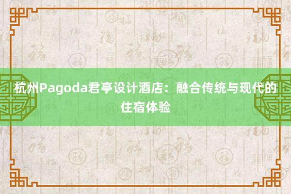 杭州Pagoda君亭设计酒店：融合传统与现代的住宿体验